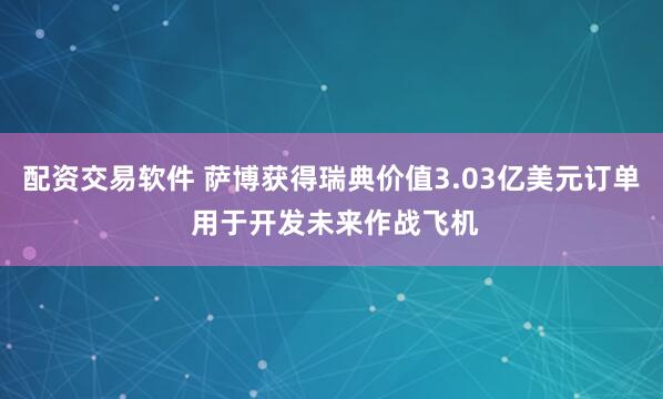 配资交易软件 萨博获得瑞典价值3.03亿美元订单 用于开发未来作战飞机