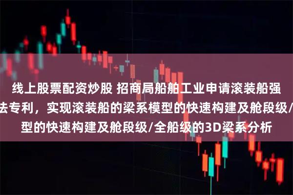 线上股票配资炒股 招商局船舶工业申请滚装船强框参数化迭代设计方法专利,实现滚装船的梁系模型的快速构建及舱段级/全船级的3D梁系分析