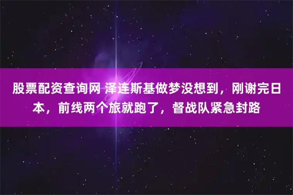 股票配资查询网 泽连斯基做梦没想到，刚谢完日本，前线两个旅就跑了，督战队紧急封路
