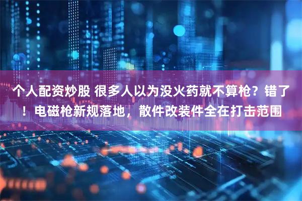 个人配资炒股 很多人以为没火药就不算枪？错了！电磁枪新规落地，散件改装件全在打击范围