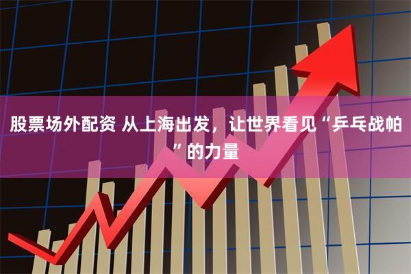 股票场外配资 从上海出发，让世界看见“乒乓战帕”的力量