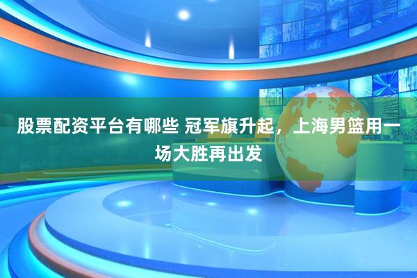 股票配资平台有哪些 冠军旗升起，上海男篮用一场大胜再出发