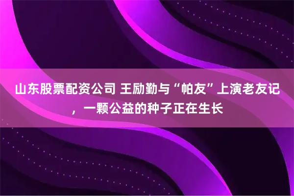 山东股票配资公司 王励勤与“帕友”上演老友记，一颗公益的种子正在生长